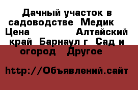 Дачный участок в садоводстве “Медик“ › Цена ­ 150 000 - Алтайский край, Барнаул г. Сад и огород » Другое   